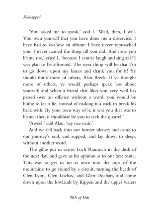 Kidnapped


    ‘You asked me to speak,’ said I. ‘Well, then, I will.
You own yourself that you have done me a disservice; I
have had to swallow an affront: I have never reproached
you, I never named the thing till you did. And now you
blame me,’ cried I, ‘because I cannae laugh and sing as if I
was glad to be affronted. The next thing will be that I’m
to go down upon my knees and thank you for it! Ye
should think more of others, Alan Breck. If ye thought
more of others, ye would perhaps speak less about
yourself; and when a friend that likes you very well has
passed over an offence without a word, you would be
blithe to let it lie, instead of making it a stick to break his
back with. By your own way of it, it was you that was to
blame; then it shouldnae be you to seek the quarrel.’
    ‘Aweel,’ said Alan, ‘say nae mair.’
    And we fell back into our former silence; and came to
our journey’s end, and supped, and lay down to sleep,
without another word.
    The gillie put us across Loch Rannoch in the dusk of
the next day, and gave us his opinion as to our best route.
This was to get us up at once into the tops of the
mountains: to go round by a circuit, turning the heads of
Glen Lyon, Glen Lochay, and Glen Dochart, and come
down upon the lowlands by Kippen and the upper waters


                          283 of 366
 