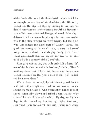 Kidnapped


of the Forth. Alan was little pleased with a route which led
us through the country of his blood-foes, the Glenorchy
Campbells. He objected that by turning to the east, we
should come almost at once among the Athole Stewarts, a
race of his own name and lineage, although following a
different chief, and come besides by a far easier and swifter
way to the place whither we were bound. But the gillie,
who was indeed the chief man of Cluny’s scouts, had
good reasons to give him on all hands, naming the force of
troops in every district, and alleging finally (as well as I
could understand) that we should nowhere be so little
troubled as in a country of the Campbells.
    Alan gave way at last, but with only half a heart. ‘It’s
one of the dowiest countries in Scotland,’ said he. ‘There’s
naething there that I ken, but heath, and crows, and
Campbells. But I see that ye’re a man of some penetration;
and be it as ye please!’
    We set forth accordingly by this itinerary; and for the
best part of three nights travelled on eerie mountains and
among the well-heads of wild rivers; often buried in mist,
almost continually blown and rained upon, and not once
cheered by any glimpse of sunshine. By day, we lay and
slept in the drenching heather; by night, incessantly
clambered upon break-neck hills and among rude crags.


                         284 of 366
 