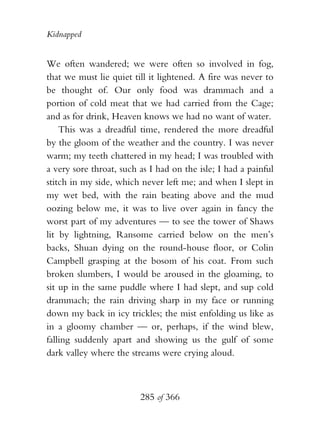 Kidnapped


We often wandered; we were often so involved in fog,
that we must lie quiet till it lightened. A fire was never to
be thought of. Our only food was drammach and a
portion of cold meat that we had carried from the Cage;
and as for drink, Heaven knows we had no want of water.
    This was a dreadful time, rendered the more dreadful
by the gloom of the weather and the country. I was never
warm; my teeth chattered in my head; I was troubled with
a very sore throat, such as I had on the isle; I had a painful
stitch in my side, which never left me; and when I slept in
my wet bed, with the rain beating above and the mud
oozing below me, it was to live over again in fancy the
worst part of my adventures — to see the tower of Shaws
lit by lightning, Ransome carried below on the men’s
backs, Shuan dying on the round-house floor, or Colin
Campbell grasping at the bosom of his coat. From such
broken slumbers, I would be aroused in the gloaming, to
sit up in the same puddle where I had slept, and sup cold
drammach; the rain driving sharp in my face or running
down my back in icy trickles; the mist enfolding us like as
in a gloomy chamber — or, perhaps, if the wind blew,
falling suddenly apart and showing us the gulf of some
dark valley where the streams were crying aloud.



                         285 of 366
 