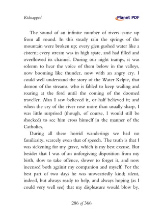 Kidnapped


    The sound of an infinite number of rivers came up
from all round. In this steady rain the springs of the
mountain were broken up; every glen gushed water like a
cistern; every stream was in high spate, and had filled and
overflowed its channel. During our night tramps, it was
solemn to hear the voice of them below in the valleys,
now booming like thunder, now with an angry cry. I
could well understand the story of the Water Kelpie, that
demon of the streams, who is fabled to keep wailing and
roaring at the ford until the coming of the doomed
traveller. Alan I saw believed it, or half believed it; and
when the cry of the river rose more than usually sharp, I
was little surprised (though, of course, I would still be
shocked) to see him cross himself in the manner of the
Catholics.
    During all these horrid wanderings we had no
familiarity, scarcely even that of speech. The truth is that I
was sickening for my grave, which is my best excuse. But
besides that I was of an unforgiving disposition from my
birth, slow to take offence, slower to forget it, and now
incensed both against my companion and myself. For the
best part of two days he was unweariedly kind; silent,
indeed, but always ready to help, and always hoping (as I
could very well see) that my displeasure would blow by.


                         286 of 366
 