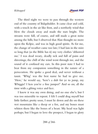 Kidnapped


    The third night we were to pass through the western
end of the country of Balquhidder. It came clear and cold,
with a touch in the air like frost, and a northerly wind that
blew the clouds away and made the stars bright. The
streams were full, of course, and still made a great noise
among the hills; but I observed that Alan thought no more
upon the Kelpie, and was in high good spirits. As for me,
the change of weather came too late; I had lain in the mire
so long that (as the Bible has it) my very clothes ‘abhorred
me.’ I was dead weary, deadly sick and full of pains and
shiverings; the chill of the wind went through me, and the
sound of it confused my ears. In this poor state I had to
bear from my companion something in the nature of a
persecution. He spoke a good deal, and never without a
taunt. ‘Whig’ was the best name he had to give me.
‘Here,’ he would say, ‘here’s a dub for ye to jump, my
Whiggie! I ken you’re a fine jumper!’ And so on; all the
time with a gibing voice and face.
    I knew it was my own doing, and no one else’s; but I
was too miserable to repent. I felt I could drag myself but
little farther; pretty soon, I must lie down and die on these
wet mountains like a sheep or a fox, and my bones must
whiten there like the bones of a beast. My head was light
perhaps; but I began to love the prospect, I began to glory


                         288 of 366
 