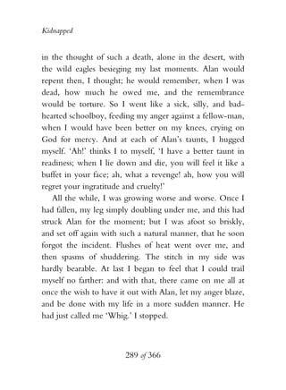 Kidnapped


in the thought of such a death, alone in the desert, with
the wild eagles besieging my last moments. Alan would
repent then, I thought; he would remember, when I was
dead, how much he owed me, and the remembrance
would be torture. So I went like a sick, silly, and bad-
hearted schoolboy, feeding my anger against a fellow-man,
when I would have been better on my knees, crying on
God for mercy. And at each of Alan’s taunts, I hugged
myself. ‘Ah!’ thinks I to myself, ‘I have a better taunt in
readiness; when I lie down and die, you will feel it like a
buffet in your face; ah, what a revenge! ah, how you will
regret your ingratitude and cruelty!’
    All the while, I was growing worse and worse. Once I
had fallen, my leg simply doubling under me, and this had
struck Alan for the moment; but I was afoot so briskly,
and set off again with such a natural manner, that he soon
forgot the incident. Flushes of heat went over me, and
then spasms of shuddering. The stitch in my side was
hardly bearable. At last I began to feel that I could trail
myself no farther: and with that, there came on me all at
once the wish to have it out with Alan, let my anger blaze,
and be done with my life in a more sudden manner. He
had just called me ‘Whig.’ I stopped.



                        289 of 366
 
