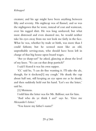 Kidnapped


creature; and his age might have been anything between
fifty and seventy. His nightcap was of flannel, and so was
the nightgown that he wore, instead of coat and waistcoat,
over his ragged shirt. He was long unshaved; but what
most distressed and even daunted me, he would neither
take his eyes away from me nor look me fairly in the face.
What he was, whether by trade or birth, was more than I
could fathom; but he seemed most like an old,
unprofitable serving-man, who should have been left in
charge of that big house upon board wages.
    ‘Are ye sharp-set?’ he asked, glancing at about the level
of my knee. ‘Ye can eat that drop parritch?’
    I said I feared it was his own supper.
    ‘O,’ said he, ‘I can do fine wanting it. I’ll take the ale,
though, for it slockens[1] my cough.’ He drank the cup
about half out, still keeping an eye upon me as he drank;
and then suddenly held out his hand. ‘Let’s see the letter,’
said he.
    [1] Moistens.
    I told him the letter was for Mr. Balfour; not for him.
    ‘And who do ye think I am?’ says he. ‘Give me
Alexander’s letter.’
    ‘You know my father’s name?’



                          29 of 366
 