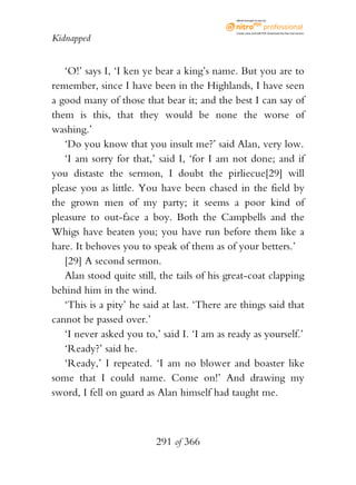 eBook brought to you by



                                              Create, view, and edit PDF. Download the free trial version.

Kidnapped


   ‘O!’ says I, ‘I ken ye bear a king’s name. But you are to
remember, since I have been in the Highlands, I have seen
a good many of those that bear it; and the best I can say of
them is this, that they would be none the worse of
washing.’
   ‘Do you know that you insult me?’ said Alan, very low.
   ‘I am sorry for that,’ said I, ‘for I am not done; and if
you distaste the sermon, I doubt the pirliecue[29] will
please you as little. You have been chased in the field by
the grown men of my party; it seems a poor kind of
pleasure to out-face a boy. Both the Campbells and the
Whigs have beaten you; you have run before them like a
hare. It behoves you to speak of them as of your betters.’
   [29] A second sermon.
   Alan stood quite still, the tails of his great-coat clapping
behind him in the wind.
   ‘This is a pity’ he said at last. ‘There are things said that
cannot be passed over.’
   ‘I never asked you to,’ said I. ‘I am as ready as yourself.’
   ‘Ready?’ said he.
   ‘Ready,’ I repeated. ‘I am no blower and boaster like
some that I could name. Come on!’ And drawing my
sword, I fell on guard as Alan himself had taught me.



                          291 of 366
 