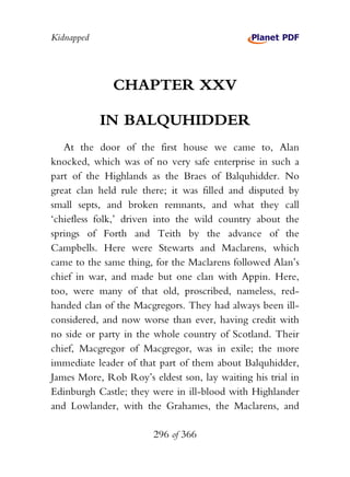 Kidnapped




              CHAPTER XXV

            IN BALQUHIDDER
   At the door of the first house we came to, Alan
knocked, which was of no very safe enterprise in such a
part of the Highlands as the Braes of Balquhidder. No
great clan held rule there; it was filled and disputed by
small septs, and broken remnants, and what they call
‘chiefless folk,’ driven into the wild country about the
springs of Forth and Teith by the advance of the
Campbells. Here were Stewarts and Maclarens, which
came to the same thing, for the Maclarens followed Alan’s
chief in war, and made but one clan with Appin. Here,
too, were many of that old, proscribed, nameless, red-
handed clan of the Macgregors. They had always been ill-
considered, and now worse than ever, having credit with
no side or party in the whole country of Scotland. Their
chief, Macgregor of Macgregor, was in exile; the more
immediate leader of that part of them about Balquhidder,
James More, Rob Roy’s eldest son, lay waiting his trial in
Edinburgh Castle; they were in ill-blood with Highlander
and Lowlander, with the Grahames, the Maclarens, and

                       296 of 366
 