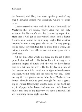 Kidnapped


the Stewarts; and Alan, who took up the quarrel of any
friend, however distant, was extremely wishful to avoid
them.
    Chance served us very well; for it was a household of
Maclarens that we found, where Alan was not only
welcome for his name’s sake but known by reputation.
Here then I was got to bed without delay, and a doctor
fetched, who found me in a sorry plight. But whether
because he was a very good doctor, or I a very young,
strong man, I lay bedridden for no more than a week, and
before a month I was able to take the road again with a
good heart.
    All this time Alan would not leave me though I often
pressed him, and indeed his foolhardiness in staying was a
common subject of outcry with the two or three friends
that were let into the secret. He hid by day in a hole of
the braes under a little wood; and at night, when the coast
was clear, would come into the house to visit me. I need
not say if I was pleased to see him; Mrs. Maclaren, our
hostess, thought nothing good enough for such a guest;
and as Duncan Dhu (which was the name of our host) had
a pair of pipes in his house, and was much of a lover of
music, this time of my recovery was quite a festival, and
we commonly turned night into day.


                        297 of 366
 