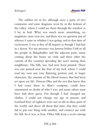 Kidnapped


    The soldiers let us be; although once a party of two
companies and some dragoons went by in the bottom of
the valley, where I could see them through the window as
I lay in bed. What was much more astonishing, no
magistrate came near me, and there was no question put of
whence I came or whither I was going; and in that time of
excitement, I was as free of all inquiry as though I had lain
in a desert. Yet my presence was known before I left to all
the people in Balquhidder and the adjacent parts; many
coming about the house on visits and these (after the
custom of the country) spreading the news among their
neighbours. The bills, too, had now been printed. There
was one pinned near the foot of my bed, where I could
read my own not very flattering portrait and, in larger
characters, the amount of the blood money that had been
set upon my life. Duncan Dhu and the rest that knew that
I had come there in Alan’s company, could have
entertained no doubt of who I was; and many others must
have had their guess. For though I had changed my
clothes, I could not change my age or person; and
Lowland boys of eighteen were not so rife in these parts of
the world, and above all about that time, that they could
fail to put one thing with another, and connect me with
the bill. So it was, at least. Other folk keep a secret among


                         298 of 366
 