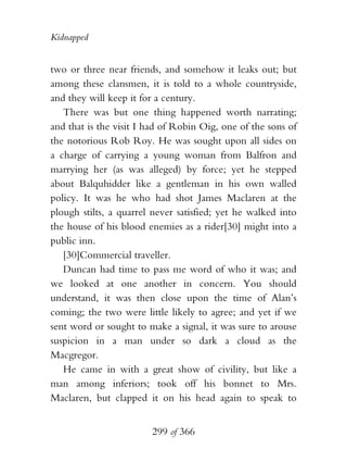 Kidnapped


two or three near friends, and somehow it leaks out; but
among these clansmen, it is told to a whole countryside,
and they will keep it for a century.
   There was but one thing happened worth narrating;
and that is the visit I had of Robin Oig, one of the sons of
the notorious Rob Roy. He was sought upon all sides on
a charge of carrying a young woman from Balfron and
marrying her (as was alleged) by force; yet he stepped
about Balquhidder like a gentleman in his own walled
policy. It was he who had shot James Maclaren at the
plough stilts, a quarrel never satisfied; yet he walked into
the house of his blood enemies as a rider[30] might into a
public inn.
   [30]Commercial traveller.
   Duncan had time to pass me word of who it was; and
we looked at one another in concern. You should
understand, it was then close upon the time of Alan’s
coming; the two were little likely to agree; and yet if we
sent word or sought to make a signal, it was sure to arouse
suspicion in a man under so dark a cloud as the
Macgregor.
   He came in with a great show of civility, but like a
man among inferiors; took off his bonnet to Mrs.
Maclaren, but clapped it on his head again to speak to


                        299 of 366
 