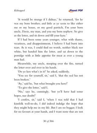 Kidnapped


   ‘It would be strange if I didnae,’ he returned, ‘for he
was my born brother; and little as ye seem to like either
me or my house, or my good parritch, I’m your born
uncle, Davie, my man, and you my born nephew. So give
us the letter, and sit down and fill your kyte.’
   If I had been some years younger, what with shame,
weariness, and disappointment, I believe I had burst into
tears. As it was, I could find no words, neither black nor
white, but handed him the letter, and sat down to the
porridge with as little appetite for meat as ever a young
man had.
   Meanwhile, my uncle, stooping over the fire, turned
the letter over and over in his hands.
   ‘Do ye ken what’s in it?’ he asked, suddenly.
   ‘You see for yourself, sir,’ said I, ‘that the seal has not
been broken.’
   ‘Ay,’ said he, ‘but what brought you here?’
   ‘To give the letter,’ said I.
   ‘No,’ says he, cunningly, ‘but ye’ll have had some
hopes, nae doubt?’
   ‘I confess, sir,’ said I, ‘when I was told that I had
kinsfolk well-to-do, I did indeed indulge the hope that
they might help me in my life. But I am no beggar; I look
for no favours at your hands, and I want none that are not


                          30 of 366
 