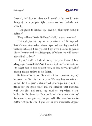 Kidnapped


Duncan; and leaving thus set himself (as he would have
thought) in a proper light, came to my bedside and
bowed.
    ‘I am given to know, sir,’ says he, ‘that your name is
Balfour.’
    ‘They call me David Balfour,’ said I, ‘at your service.’
    ‘I would give ye my name in return, sir’ he replied,
‘but it’s one somewhat blown upon of late days; and it’ll
perhaps suffice if I tell ye that I am own brother to James
More Drummond or Macgregor, of whom ye will scarce
have failed to hear.’
    ‘No, sir,’ said I, a little alarmed; ‘nor yet of your father,
Macgregor-Campbell.’ And I sat up and bowed in bed; for
I thought best to compliment him, in case he was proud of
having had an outlaw to his father.
    He bowed in return. ‘But what I am come to say, sir,’
he went on, ‘is this. In the year ‘45, my brother raised a
part of the ‘Gregara’ and marched six companies to strike a
stroke for the good side; and the surgeon that marched
with our clan and cured my brother’s leg when it was
broken in the brush at Preston Pans, was a gentleman of
the same name precisely as yourself. He was brother to
Balfour of Baith; and if you are in any reasonable degree



                          300 of 366
 