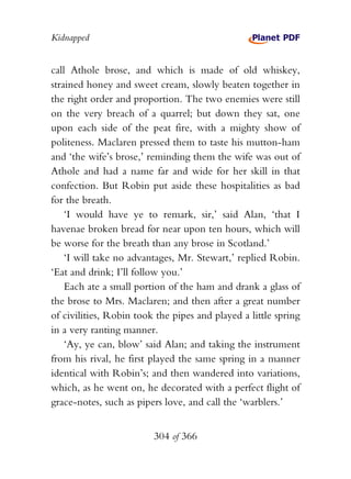 Kidnapped


call Athole brose, and which is made of old whiskey,
strained honey and sweet cream, slowly beaten together in
the right order and proportion. The two enemies were still
on the very breach of a quarrel; but down they sat, one
upon each side of the peat fire, with a mighty show of
politeness. Maclaren pressed them to taste his mutton-ham
and ‘the wife’s brose,’ reminding them the wife was out of
Athole and had a name far and wide for her skill in that
confection. But Robin put aside these hospitalities as bad
for the breath.
    ‘I would have ye to remark, sir,’ said Alan, ‘that I
havenae broken bread for near upon ten hours, which will
be worse for the breath than any brose in Scotland.’
    ‘I will take no advantages, Mr. Stewart,’ replied Robin.
‘Eat and drink; I’ll follow you.’
    Each ate a small portion of the ham and drank a glass of
the brose to Mrs. Maclaren; and then after a great number
of civilities, Robin took the pipes and played a little spring
in a very ranting manner.
    ‘Ay, ye can, blow’ said Alan; and taking the instrument
from his rival, he first played the same spring in a manner
identical with Robin’s; and then wandered into variations,
which, as he went on, he decorated with a perfect flight of
grace-notes, such as pipers love, and call the ‘warblers.’


                         304 of 366
 