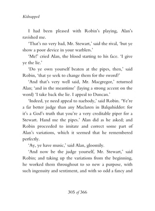 Kidnapped


    I had been pleased with Robin’s playing, Alan’s
ravished me.
    ‘That’s no very bad, Mr. Stewart,’ said the rival, ‘but ye
show a poor device in your warblers.’
    ‘Me!’ cried Alan, the blood starting to his face. ‘I give
ye the lie.’
    ‘Do ye own yourself beaten at the pipes, then,’ said
Robin, ‘that ye seek to change them for the sword?’
    ‘And that’s very well said, Mr. Macgregor,’ returned
Alan; ‘and in the meantime’ (laying a strong accent on the
word) ‘I take back the lie. I appeal to Duncan.’
    ‘Indeed, ye need appeal to naebody,’ said Robin. ‘Ye’re
a far better judge than any Maclaren in Balquhidder: for
it’s a God’s truth that you’re a very creditable piper for a
Stewart. Hand me the pipes.’ Alan did as he asked; and
Robin proceeded to imitate and correct some part of
Alan’s variations, which it seemed that he remembered
perfectly.
    ‘Ay, ye have music,’ said Alan, gloomily.
    ‘And now be the judge yourself, Mr. Stewart,’ said
Robin; and taking up the variations from the beginning,
he worked them throughout to so new a purpose, with
such ingenuity and sentiment, and with so odd a fancy and



                         305 of 366
 