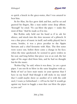Kidnapped


so quick a knack in the grace-notes, that I was amazed to
hear him.
    As for Alan, his face grew dark and hot, and he sat and
gnawed his fingers, like a man under some deep affront.
‘Enough!’ he cried. ‘Ye can blow the pipes — make the
most of that.’ And he made as if to rise.
    But Robin only held out his hand as if to ask for
silence, and struck into the slow measure of a pibroch. It
was a fine piece of music in itself, and nobly played; but it
seems, besides, it was a piece peculiar to the Appin
Stewarts and a chief favourite with Alan. The first notes
were scarce out, before there came a change in his face;
when the time quickened, he seemed to grow restless in
his seat; and long before that piece was at an end, the last
signs of his anger died from him, and he had no thought
but for the music.
    ‘Robin Oig,’ he said, when it was done, ‘ye are a great
piper. I am not fit to blow in the same kingdom with ye.
Body of me! ye have mair music in your sporran than I
have in my head! And though it still sticks in my mind
that I could maybe show ye another of it with the cold
steel, I warn ye beforehand — it’ll no be fair! It would go
against my heart to haggle a man that can blow the pipes
as you can!’


                         306 of 366
 