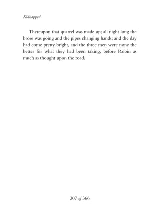 Kidnapped


   Thereupon that quarrel was made up; all night long the
brose was going and the pipes changing hands; and the day
had come pretty bright, and the three men were none the
better for what they had been taking, before Robin as
much as thought upon the road.




                       307 of 366
 