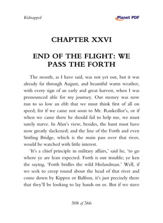 Kidnapped




               CHAPTER XXVI

     END OF THE FLIGHT: WE
        PASS THE FORTH
    The month, as I have said, was not yet out, but it was
already far through August, and beautiful warm weather,
with every sign of an early and great harvest, when I was
pronounced able for my journey. Our money was now
run to so low an ebb that we must think first of all on
speed; for if we came not soon to Mr. Rankeillor’s, or if
when we came there he should fail to help me, we must
surely starve. In Alan’s view, besides, the hunt must have
now greatly slackened; and the line of the Forth and even
Stirling Bridge, which is the main pass over that river,
would be watched with little interest.
    ‘It’s a chief principle in military affairs,’ said he, ‘to go
where ye are least expected. Forth is our trouble; ye ken
the saying, ‘Forth bridles the wild Hielandman.’ Well, if
we seek to creep round about the head of that river and
come down by Kippen or Balfron, it’s just precisely there
that they’ll be looking to lay hands on us. But if we stave


                          308 of 366
 