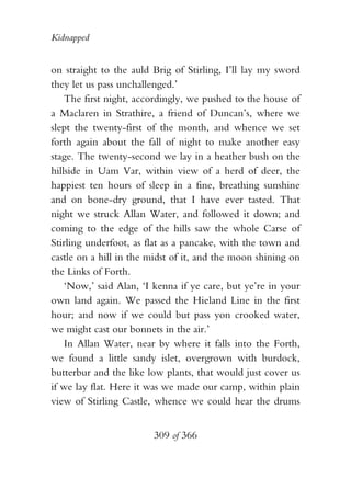 Kidnapped


on straight to the auld Brig of Stirling, I’ll lay my sword
they let us pass unchallenged.’
    The first night, accordingly, we pushed to the house of
a Maclaren in Strathire, a friend of Duncan’s, where we
slept the twenty-first of the month, and whence we set
forth again about the fall of night to make another easy
stage. The twenty-second we lay in a heather bush on the
hillside in Uam Var, within view of a herd of deer, the
happiest ten hours of sleep in a fine, breathing sunshine
and on bone-dry ground, that I have ever tasted. That
night we struck Allan Water, and followed it down; and
coming to the edge of the hills saw the whole Carse of
Stirling underfoot, as flat as a pancake, with the town and
castle on a hill in the midst of it, and the moon shining on
the Links of Forth.
    ‘Now,’ said Alan, ‘I kenna if ye care, but ye’re in your
own land again. We passed the Hieland Line in the first
hour; and now if we could but pass yon crooked water,
we might cast our bonnets in the air.’
    In Allan Water, near by where it falls into the Forth,
we found a little sandy islet, overgrown with burdock,
butterbur and the like low plants, that would just cover us
if we lay flat. Here it was we made our camp, within plain
view of Stirling Castle, whence we could hear the drums


                        309 of 366
 