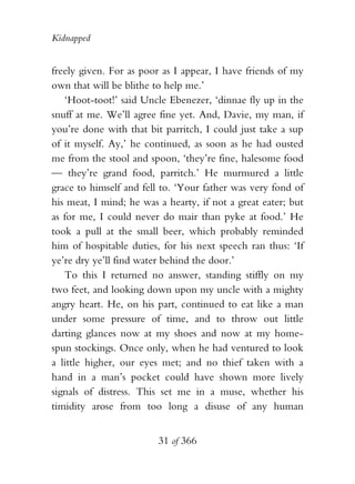 Kidnapped


freely given. For as poor as I appear, I have friends of my
own that will be blithe to help me.’
   ‘Hoot-toot!’ said Uncle Ebenezer, ‘dinnae fly up in the
snuff at me. We’ll agree fine yet. And, Davie, my man, if
you’re done with that bit parritch, I could just take a sup
of it myself. Ay,’ he continued, as soon as he had ousted
me from the stool and spoon, ‘they’re fine, halesome food
— they’re grand food, parritch.’ He murmured a little
grace to himself and fell to. ‘Your father was very fond of
his meat, I mind; he was a hearty, if not a great eater; but
as for me, I could never do mair than pyke at food.’ He
took a pull at the small beer, which probably reminded
him of hospitable duties, for his next speech ran thus: ‘If
ye’re dry ye’ll find water behind the door.’
   To this I returned no answer, standing stiffly on my
two feet, and looking down upon my uncle with a mighty
angry heart. He, on his part, continued to eat like a man
under some pressure of time, and to throw out little
darting glances now at my shoes and now at my home-
spun stockings. Once only, when he had ventured to look
a little higher, our eyes met; and no thief taken with a
hand in a man’s pocket could have shown more lively
signals of distress. This set me in a muse, whether his
timidity arose from too long a disuse of any human


                         31 of 366
 
