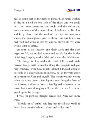 Kidnapped


beat as some part of the garrison paraded. Shearers worked
all day in a field on one side of the river, and we could
hear the stones going on the hooks and the voices and
even the words of the men talking. It behoved to lie close
and keep silent. But the sand of the little isle was sun-
warm, the green plants gave us shelter for our heads, we
had food and drink in plenty; and to crown all, we were
within sight of safety.
    As soon as the shearers quit their work and the dusk
began to fall, we waded ashore and struck for the Bridge
of Stirling, keeping to the fields and under the field fences.
    The bridge is close under the castle hill, an old, high,
narrow bridge with pinnacles along the parapet; and you
may conceive with how much interest I looked upon it,
not only as a place famous in history, but as the very doors
of salvation to Alan and myself. The moon was not yet up
when we came there; a few lights shone along the front of
the fortress, and lower down a few lighted windows in the
town; but it was all mighty still, and there seemed to be no
guard upon the passage.
    I was for pushing straight across; but Alan was more
wary.
    ‘It looks unco’ quiet,’ said he; ‘but for all that we’ll lie
down here cannily behind a dyke, and make sure.’


                          310 of 366
 