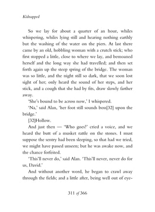 Kidnapped


    So we lay for about a quarter of an hour, whiles
whispering, whiles lying still and hearing nothing earthly
but the washing of the water on the piers. At last there
came by an old, hobbling woman with a crutch stick; who
first stopped a little, close to where we lay, and bemoaned
herself and the long way she had travelled; and then set
forth again up the steep spring of the bridge. The woman
was so little, and the night still so dark, that we soon lost
sight of her; only heard the sound of her steps, and her
stick, and a cough that she had by fits, draw slowly farther
away.
    ‘She’s bound to be across now,’ I whispered.
    ‘Na,’ said Alan, ‘her foot still sounds boss[32] upon the
bridge.’
    [32]Hollow.
    And just then — ‘Who goes?’ cried a voice, and we
heard the butt of a musket rattle on the stones. I must
suppose the sentry had been sleeping, so that had we tried,
we might have passed unseen; but he was awake now, and
the chance forfeited.
    ‘This’ll never do,’ said Alan. ‘This’ll never, never do for
us, David.’
    And without another word, he began to crawl away
through the fields; and a little after, being well out of eye-


                          311 of 366
 