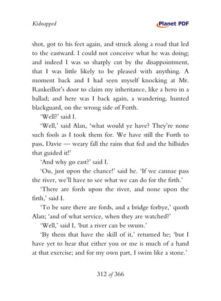 Kidnapped


shot, got to his feet again, and struck along a road that led
to the eastward. I could not conceive what he was doing;
and indeed I was so sharply cut by the disappointment,
that I was little likely to be pleased with anything. A
moment back and I had seen myself knocking at Mr.
Rankeillor’s door to claim my inheritance, like a hero in a
ballad; and here was I back again, a wandering, hunted
blackguard, on the wrong side of Forth.
    ‘Well?’ said I.
    ‘Well,’ said Alan, ‘what would ye have? They’re none
such fools as I took them for. We have still the Forth to
pass, Davie — weary fall the rains that fed and the hillsides
that guided it!’
    ‘And why go east?’ said I.
    ‘Ou, just upon the chance!’ said he. ‘If we cannae pass
the river, we’ll have to see what we can do for the firth.’
    ‘There are fords upon the river, and none upon the
firth,’ said I.
    ‘To be sure there are fords, and a bridge forbye,’ quoth
Alan; ‘and of what service, when they are watched?’
    ‘Well,’ said I, ‘but a river can be swum.’
    ‘By them that have the skill of it,’ returned he; ‘but I
have yet to hear that either you or me is much of a hand
at that exercise; and for my own part, I swim like a stone.’


                         312 of 366
 