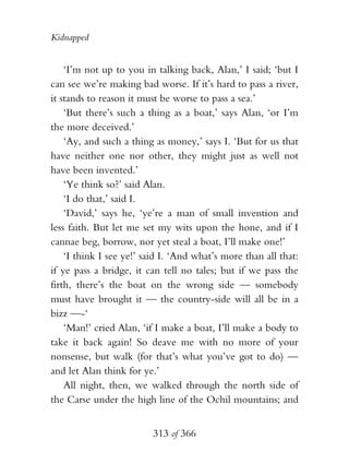 Kidnapped


    ‘I’m not up to you in talking back, Alan,’ I said; ‘but I
can see we’re making bad worse. If it’s hard to pass a river,
it stands to reason it must be worse to pass a sea.’
    ‘But there’s such a thing as a boat,’ says Alan, ‘or I’m
the more deceived.’
    ‘Ay, and such a thing as money,’ says I. ‘But for us that
have neither one nor other, they might just as well not
have been invented.’
    ‘Ye think so?’ said Alan.
    ‘I do that,’ said I.
    ‘David,’ says he, ‘ye’re a man of small invention and
less faith. But let me set my wits upon the hone, and if I
cannae beg, borrow, nor yet steal a boat, I’ll make one!’
    ‘I think I see ye!’ said I. ‘And what’s more than all that:
if ye pass a bridge, it can tell no tales; but if we pass the
firth, there’s the boat on the wrong side — somebody
must have brought it — the country-side will all be in a
bizz —-‘
    ‘Man!’ cried Alan, ‘if I make a boat, I’ll make a body to
take it back again! So deave me with no more of your
nonsense, but walk (for that’s what you’ve got to do) —
and let Alan think for ye.’
    All night, then, we walked through the north side of
the Carse under the high line of the Ochil mountains; and


                          313 of 366
 