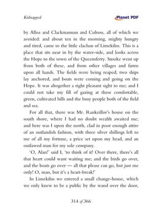 Kidnapped


by Alloa and Clackmannan and Culross, all of which we
avoided: and about ten in the morning, mighty hungry
and tired, came to the little clachan of Limekilns. This is a
place that sits near in by the water-side, and looks across
the Hope to the town of the Queensferry. Smoke went up
from both of these, and from other villages and farms
upon all hands. The fields were being reaped; two ships
lay anchored, and boats were coming and going on the
Hope. It was altogether a right pleasant sight to me; and I
could not take my fill of gazing at these comfortable,
green, cultivated hills and the busy people both of the field
and sea.
   For all that, there was Mr. Rankeillor’s house on the
south shore, where I had no doubt wealth awaited me;
and here was I upon the north, clad in poor enough attire
of an outlandish fashion, with three silver shillings left to
me of all my fortune, a price set upon my head, and an
outlawed man for my sole company.
   ‘O, Alan!’ said I, ‘to think of it! Over there, there’s all
that heart could want waiting me; and the birds go over,
and the boats go over — all that please can go, but just me
only! O, man, but it’s a heart-break!’
   In Limekilns we entered a small change-house, which
we only knew to be a public by the wand over the door,


                         314 of 366
 