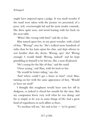 Kidnapped


might have imposed upon a judge. It was small wonder if
the maid were taken with the picture we presented, of a
poor, sick, overwrought lad and his most tender comrade.
She drew quite near, and stood leaning with her back on
the next table.
   ‘What’s like wrong with him?’ said she at last.
   Alan turned upon her, to my great wonder, with a kind
of fury. ‘Wrong?’ cries he. ‘He’s walked more hundreds of
miles than he has hairs upon his chin, and slept oftener in
wet heather than dry sheets. Wrong, quo’ she! Wrong
enough, I would think! Wrong, indeed!’ and he kept
grumbling to himself as he fed me, like a man ill-pleased.
   ‘He’s young for the like of that,’ said the maid.
   ‘Ower young,’ said Alan, with his back to her.
   ‘He would be better riding,’ says she.
   ‘And where could I get a horse to him?’ cried Alan,
turning on her with the same appearance of fury. ‘Would
ye have me steal?’
   I thought this roughness would have sent her off in
dudgeon, as indeed it closed her mouth for the time. But
my companion knew very well what he was doing; and
for as simple as he was in some things of life, had a great
fund of roguishness in such affairs as these.
   ‘Ye neednae tell me,’ she said at last — ‘ye’re gentry.’


                        317 of 366
 