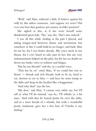 Kidnapped


    ‘Well,’ said Alan, softened a little (I believe against his
will) by this artless comment, ‘and suppose we were? Did
ever you hear that gentrice put money in folk’s pockets?’
    She sighed at this, as if she were herself some
disinherited great lady. ‘No,’ says she, ‘that’s true indeed.’
    I was all this while chafing at the part I played, and
sitting tongue-tied between shame and merriment; but
somehow at this I could hold in no longer, and bade Alan
let me be, for I was better already. My voice stuck in my
throat, for I ever hated to take part in lies; but my very
embarrassment helped on the plot, for the lass no doubt set
down my husky voice to sickness and fatigue.
    ‘Has he nae friends?’ said she, in a tearful voice.
    ‘That has he so!’ cried Alan, ‘if we could but win to
them! — friends and rich friends, beds to lie in, food to
eat, doctors to see to him — and here he must tramp in
the dubs and sleep in the heather like a beggarman.’
    ‘And why that?’ says the lass.
    ‘My dear,’ said Alan, ‘I cannae very safely say; but I’ll
tell ye what I’ll do instead,’ says he, ‘I’ll whistle ye a bit
tune.’ And with that he leaned pretty far over the table,
and in a mere breath of a whistle, but with a wonderful
pretty sentiment, gave her a few bars of ‘Charlie is my
darling.’


                          318 of 366
 