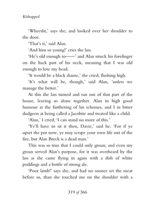 Kidnapped


    ‘Wheesht,’ says she, and looked over her shoulder to
the door.
    ‘That’s it,’ said Alan.
    ‘And him so young!’ cries the lass.
    ‘He’s old enough to——’ and Alan struck his forefinger
on the back part of his neck, meaning that I was old
enough to lose my head.
    ‘It would be a black shame,’ she cried, flushing high.
    ‘It’s what will be, though,’ said Alan, ‘unless we
manage the better.’
    At this the lass turned and ran out of that part of the
house, leaving us alone together. Alan in high good
humour at the furthering of his schemes, and I in bitter
dudgeon at being called a Jacobite and treated like a child.
    ‘Alan,’ I cried, ‘I can stand no more of this.’
    ‘Ye’ll have to sit it then, Davie,’ said he. ‘For if ye
upset the pot now, ye may scrape your own life out of the
fire, but Alan Breck is a dead man.’
    This was so true that I could only groan; and even my
groan served Alan’s purpose, for it was overheard by the
lass as she came flying in again with a dish of white
puddings and a bottle of strong ale.
    ‘Poor lamb!’ says she, and had no sooner set the meat
before us, than she touched me on the shoulder with a


                        319 of 366
 