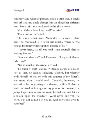 Kidnapped


company; and whether perhaps, upon a little trial, it might
pass off, and my uncle change into an altogether different
man. From this I was awakened by his sharp voice.
   ‘Your father’s been long dead?’ he asked.
   ‘Three weeks, sir,’ said I.
   ‘He was a secret man, Alexander — a secret, silent
man,’ he continued. ‘He never said muckle when he was
young. He’ll never have spoken muckle of me?’
   ‘I never knew, sir, till you told it me yourself, that he
had any brother.’
   ‘Dear me, dear me!’ said Ebenezer. ‘Nor yet of Shaws,
I dare say?’
   ‘Not so much as the name, sir,’ said I.
   ‘To think o’ that!’ said he. ‘A strange nature of a man!’
For all that, he seemed singularly satisfied, but whether
with himself, or me, or with this conduct of my father’s,
was more than I could read. Certainly, however, he
seemed to be outgrowing that distaste, or ill-will, that he
had conceived at first against my person; for presently he
jumped up, came across the room behind me, and hit me
a smack upon the shoulder. ‘We’ll agree fine yet!’ he
cried. ‘I’m just as glad I let you in. And now come awa’ to
your bed.’



                         32 of 366
 