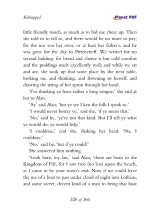 Kidnapped


little friendly touch, as much as to bid me cheer up. Then
she told us to fall to, and there would be no more to pay;
for the inn was her own, or at least her father’s, and he
was gone for the day to Pittencrieff. We waited for no
second bidding, for bread and cheese is but cold comfort
and the puddings smelt excellently well; and while we sat
and ate, she took up that same place by the next table,
looking on, and thinking, and frowning to herself, and
drawing the string of her apron through her hand.
    ‘I’m thinking ye have rather a long tongue,’ she said at
last to Alan.
    ‘Ay’ said Alan; ‘but ye see I ken the folk I speak to.’
    ‘I would never betray ye,’ said she, ‘if ye mean that.’
    ‘No,’ said he, ‘ye’re not that kind. But I’ll tell ye what
ye would do, ye would help.’
    ‘I couldnae,’ said she, shaking her head. ‘Na, I
couldnae.’
    ‘No,’ said he, ‘but if ye could?’
    She answered him nothing.
    ‘Look here, my lass,’ said Alan, ‘there are boats in the
Kingdom of Fife, for I saw two (no less) upon the beach,
as I came in by your town’s end. Now if we could have
the use of a boat to pass under cloud of night into Lothian,
and some secret, decent kind of a man to bring that boat


                         320 of 366
 