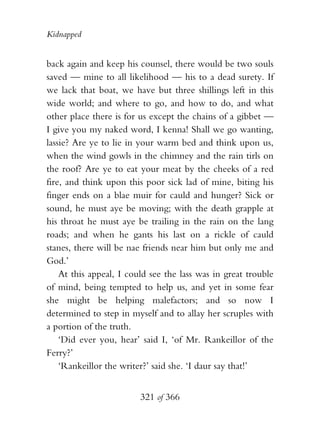 Kidnapped


back again and keep his counsel, there would be two souls
saved — mine to all likelihood — his to a dead surety. If
we lack that boat, we have but three shillings left in this
wide world; and where to go, and how to do, and what
other place there is for us except the chains of a gibbet —
I give you my naked word, I kenna! Shall we go wanting,
lassie? Are ye to lie in your warm bed and think upon us,
when the wind gowls in the chimney and the rain tirls on
the roof? Are ye to eat your meat by the cheeks of a red
fire, and think upon this poor sick lad of mine, biting his
finger ends on a blae muir for cauld and hunger? Sick or
sound, he must aye be moving; with the death grapple at
his throat he must aye be trailing in the rain on the lang
roads; and when he gants his last on a rickle of cauld
stanes, there will be nae friends near him but only me and
God.’
    At this appeal, I could see the lass was in great trouble
of mind, being tempted to help us, and yet in some fear
she might be helping malefactors; and so now I
determined to step in myself and to allay her scruples with
a portion of the truth.
    ‘Did ever you, hear’ said I, ‘of Mr. Rankeillor of the
Ferry?’
    ‘Rankeillor the writer?’ said she. ‘I daur say that!’


                         321 of 366
 