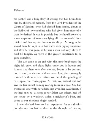 Kidnapped


his pocket, and a long story of wrongs that had been done
him by all sorts of persons, from the Lord President of the
Court of Session, who had denied him justice, down to
the Bailies of Inverkeithing who had given him more of it
than he desired. It was impossible but he should conceive
some suspicion of two men lying all day concealed in a
thicket and having no business to allege. As long as he
stayed there he kept us in hot water with prying questions;
and after he was gone, as he was a man not very likely to
hold his tongue, we were in the greater impatience to be
gone ourselves.
   The day came to an end with the same brightness; the
night fell quiet and clear; lights came out in houses and
hamlets and then, one after another, began to be put out;
but it was past eleven, and we were long since strangely
tortured with anxieties, before we heard the grinding of
oars upon the rowing-pins. At that, we looked out and
saw the lass herself coming rowing to us in a boat. She had
trusted no one with our affairs, not even her sweetheart, if
she had one; but as soon as her father was asleep, had left
the house by a window, stolen a neighbour’s boat, and
come to our assistance single-handed.
   I was abashed how to find expression for my thanks;
but she was no less abashed at the thought of hearing


                        323 of 366
 
