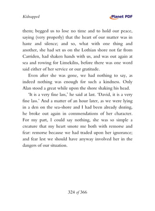 Kidnapped


them; begged us to lose no time and to hold our peace,
saying (very properly) that the heart of our matter was in
haste and silence; and so, what with one thing and
another, she had set us on the Lothian shore not far from
Carriden, had shaken hands with us, and was out again at
sea and rowing for Limekilns, before there was one word
said either of her service or our gratitude.
   Even after she was gone, we had nothing to say, as
indeed nothing was enough for such a kindness. Only
Alan stood a great while upon the shore shaking his head.
   ‘It is a very fine lass,’ he said at last. ‘David, it is a very
fine lass.’ And a matter of an hour later, as we were lying
in a den on the sea-shore and I had been already dozing,
he broke out again in commendations of her character.
For my part, I could say nothing, she was so simple a
creature that my heart smote me both with remorse and
fear: remorse because we had traded upon her ignorance;
and fear lest we should have anyway involved her in the
dangers of our situation.




                           324 of 366
 