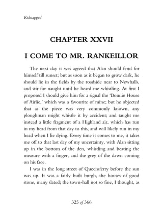 Kidnapped




             CHAPTER XXVII

I COME TO MR. RANKEILLOR
   The next day it was agreed that Alan should fend for
himself till sunset; but as soon as it began to grow dark, he
should lie in the fields by the roadside near to Newhalls,
and stir for naught until he heard me whistling. At first I
proposed I should give him for a signal the ‘Bonnie House
of Airlie,’ which was a favourite of mine; but he objected
that as the piece was very commonly known, any
ploughman might whistle it by accident; and taught me
instead a little fragment of a Highland air, which has run
in my head from that day to this, and will likely run in my
head when I lie dying. Every time it comes to me, it takes
me off to that last day of my uncertainty, with Alan sitting
up in the bottom of the den, whistling and beating the
measure with a finger, and the grey of the dawn coming
on his face.
   I was in the long street of Queensferry before the sun
was up. It was a fairly built burgh, the houses of good
stone, many slated; the town-hall not so fine, I thought, as



                         325 of 366
 