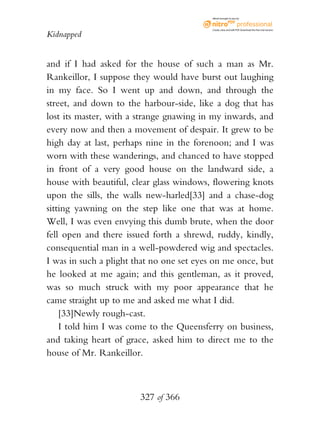 eBook brought to you by



                                           Create, view, and edit PDF. Download the free trial version.

Kidnapped


and if I had asked for the house of such a man as Mr.
Rankeillor, I suppose they would have burst out laughing
in my face. So I went up and down, and through the
street, and down to the harbour-side, like a dog that has
lost its master, with a strange gnawing in my inwards, and
every now and then a movement of despair. It grew to be
high day at last, perhaps nine in the forenoon; and I was
worn with these wanderings, and chanced to have stopped
in front of a very good house on the landward side, a
house with beautiful, clear glass windows, flowering knots
upon the sills, the walls new-harled[33] and a chase-dog
sitting yawning on the step like one that was at home.
Well, I was even envying this dumb brute, when the door
fell open and there issued forth a shrewd, ruddy, kindly,
consequential man in a well-powdered wig and spectacles.
I was in such a plight that no one set eyes on me once, but
he looked at me again; and this gentleman, as it proved,
was so much struck with my poor appearance that he
came straight up to me and asked me what I did.
    [33]Newly rough-cast.
    I told him I was come to the Queensferry on business,
and taking heart of grace, asked him to direct me to the
house of Mr. Rankeillor.



                        327 of 366
 