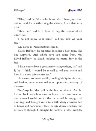 Kidnapped


    ‘Why,’ said he, ‘that is his house that I have just come
out of; and for a rather singular chance, I am that very
man.’
    ‘Then, sir,’ said I, ‘I have to beg the favour of an
interview.’
    ‘I do not know your name,’ said he, ‘nor yet your
face.’
    ‘My name is David Balfour,’ said I.
    ‘David Balfour?’ he repeated, in rather a high tone, like
one surprised. ‘And where have you come from, Mr.
David Balfour?’ he asked, looking me pretty drily in the
face.
    ‘I have come from a great many strange places, sir,’ said
I; ‘but I think it would be as well to tell you where and
how in a more private manner.’
    He seemed to muse awhile, holding his lip in his hand,
and looking now at me and now upon the causeway of
the street.
    ‘Yes,’ says he, ‘that will be the best, no doubt.’ And he
led me back with him into his house, cried out to some
one whom I could not see that he would be engaged all
morning, and brought me into a little dusty chamber full
of books and documents. Here he sate down, and bade me
be seated; though I thought he looked a little ruefully


                         328 of 366
 