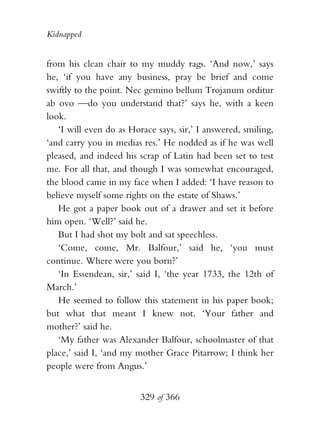 Kidnapped


from his clean chair to my muddy rags. ‘And now,’ says
he, ‘if you have any business, pray be brief and come
swiftly to the point. Nec gemino bellum Trojanum orditur
ab ovo —do you understand that?’ says he, with a keen
look.
   ‘I will even do as Horace says, sir,’ I answered, smiling,
‘and carry you in medias res.’ He nodded as if he was well
pleased, and indeed his scrap of Latin had been set to test
me. For all that, and though I was somewhat encouraged,
the blood came in my face when I added: ‘I have reason to
believe myself some rights on the estate of Shaws.’
   He got a paper book out of a drawer and set it before
him open. ‘Well?’ said he.
   But I had shot my bolt and sat speechless.
   ‘Come, come, Mr. Balfour,’ said he, ‘you must
continue. Where were you born?’
   ‘In Essendean, sir,’ said I, ‘the year 1733, the 12th of
March.’
   He seemed to follow this statement in his paper book;
but what that meant I knew not. ‘Your father and
mother?’ said he.
   ‘My father was Alexander Balfour, schoolmaster of that
place,’ said I, ‘and my mother Grace Pitarrow; I think her
people were from Angus.’


                         329 of 366
 