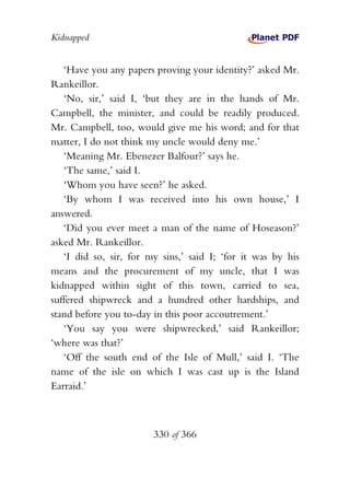Kidnapped


   ‘Have you any papers proving your identity?’ asked Mr.
Rankeillor.
   ‘No, sir,’ said I, ‘but they are in the hands of Mr.
Campbell, the minister, and could be readily produced.
Mr. Campbell, too, would give me his word; and for that
matter, I do not think my uncle would deny me.’
   ‘Meaning Mr. Ebenezer Balfour?’ says he.
   ‘The same,’ said I.
   ‘Whom you have seen?’ he asked.
   ‘By whom I was received into his own house,’ I
answered.
   ‘Did you ever meet a man of the name of Hoseason?’
asked Mr. Rankeillor.
   ‘I did so, sir, for my sins,’ said I; ‘for it was by his
means and the procurement of my uncle, that I was
kidnapped within sight of this town, carried to sea,
suffered shipwreck and a hundred other hardships, and
stand before you to-day in this poor accoutrement.’
   ‘You say you were shipwrecked,’ said Rankeillor;
‘where was that?’
   ‘Off the south end of the Isle of Mull,’ said I. ‘The
name of the isle on which I was cast up is the Island
Earraid.’



                        330 of 366
 