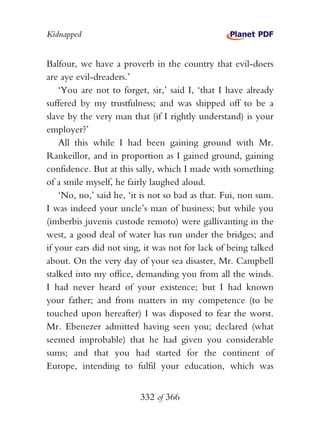 Kidnapped


Balfour, we have a proverb in the country that evil-doers
are aye evil-dreaders.’
    ‘You are not to forget, sir,’ said I, ‘that I have already
suffered by my trustfulness; and was shipped off to be a
slave by the very man that (if I rightly understand) is your
employer?’
    All this while I had been gaining ground with Mr.
Rankeillor, and in proportion as I gained ground, gaining
confidence. But at this sally, which I made with something
of a smile myself, he fairly laughed aloud.
    ‘No, no,’ said he, ‘it is not so bad as that. Fui, non sum.
I was indeed your uncle’s man of business; but while you
(imberbis juvenis custode remoto) were gallivanting in the
west, a good deal of water has run under the bridges; and
if your ears did not sing, it was not for lack of being talked
about. On the very day of your sea disaster, Mr. Campbell
stalked into my office, demanding you from all the winds.
I had never heard of your existence; but I had known
your father; and from matters in my competence (to be
touched upon hereafter) I was disposed to fear the worst.
Mr. Ebenezer admitted having seen you; declared (what
seemed improbable) that he had given you considerable
sums; and that you had started for the continent of
Europe, intending to fulfil your education, which was


                          332 of 366
 