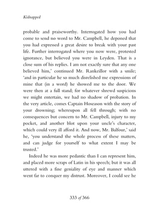 Kidnapped


probable and praiseworthy. Interrogated how you had
come to send no word to Mr. Campbell, he deponed that
you had expressed a great desire to break with your past
life. Further interrogated where you now were, protested
ignorance, but believed you were in Leyden. That is a
close sum of his replies. I am not exactly sure that any one
believed him,’ continued Mr. Rankeillor with a smile;
‘and in particular he so much disrelished me expressions of
mine that (in a word) he showed me to the door. We
were then at a full stand; for whatever shrewd suspicions
we might entertain, we had no shadow of probation. In
the very article, comes Captain Hoseason with the story of
your drowning; whereupon all fell through; with no
consequences but concern to Mr. Campbell, injury to my
pocket, and another blot upon your uncle’s character,
which could very ill afford it. And now, Mr. Balfour,’ said
he, ‘you understand the whole process of these matters,
and can judge for yourself to what extent I may be
trusted.’
    Indeed he was more pedantic than I can represent him,
and placed more scraps of Latin in his speech; but it was all
uttered with a fine geniality of eye and manner which
went far to conquer my distrust. Moreover, I could see he



                         333 of 366
 