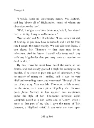 Kidnapped


    ‘I would name no unnecessary names, Mr. Balfour,’
said he; ‘above all of Highlanders, many of whom are
obnoxious to the law.’
    ‘Well, it might have been better not,’ said I, ‘but since I
have let it slip, I may as well continue.’
    ‘Not at all,’ said Mr. Rankeillor. ‘I am somewhat dull
of hearing, as you may have remarked; and I am far from
sure I caught the name exactly. We will call your friend, if
you please, Mr. Thomson — that there may be no
reflections. And in future, I would take some such way
with any Highlander that you may have to mention —
dead or alive.’
    By this, I saw he must have heard the name all too
clearly, and had already guessed I might be coming to the
murder. If he chose to play this part of ignorance, it was
no matter of mine; so I smiled, said it was no very
Highland-sounding name, and consented. Through all the
rest of my story Alan was Mr. Thomson; which amused
me the more, as it was a piece of policy after his own
heart. James Stewart, in like manner, was mentioned
under the style of Mr. Thomson’s kinsman; Colin
Campbell passed as a Mr. Glen; and to Cluny, when I
came to that part of my tale, I gave the name of ‘Mr.
Jameson, a Highland chief.’ It was truly the most open


                          335 of 366
 