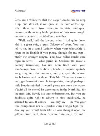 Kidnapped


farce, and I wondered that the lawyer should care to keep
it up; but, after all, it was quite in the taste of that age,
when there were two parties in the state, and quiet
persons, with no very high opinions of their own, sought
out every cranny to avoid offence to either.
    ‘Well, well,’ said the lawyer, when I had quite done,
‘this is a great epic, a great Odyssey of yours. You must
tell it, sir, in a sound Latinity when your scholarship is
riper; or in English if you please, though for my part I
prefer the stronger tongue. You have rolled much; quae
regio in terris — what parish in Scotland (to make a
homely translation) has not been filled with your
wanderings? You have shown, besides, a singular aptitude
for getting into false positions; and, yes, upon the whole,
for behaving well in them. This Mr. Thomson seems to
me a gentleman of some choice qualities, though perhaps a
trifle bloody-minded. It would please me none the worse,
if (with all his merits) he were soused in the North Sea, for
the man, Mr. David, is a sore embarrassment. But you are
doubtless quite right to adhere to him; indubitably, he
adhered to you. It comes — we may say — he was your
true companion; nor less paribus curis vestigia figit, for I
dare say you would both take an orra thought upon the
gallows. Well, well, these days are fortunately, by; and I


                         336 of 366
 