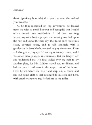 Kidnapped


think (speaking humanly) that you are near the end of
your troubles.’
    As he thus moralised on my adventures, he looked
upon me with so much humour and benignity that I could
scarce contain my satisfaction. I had been so long
wandering with lawless people, and making my bed upon
the hills and under the bare sky, that to sit once more in a
clean, covered house, and to talk amicably with a
gentleman in broadcloth, seemed mighty elevations. Even
as I thought so, my eye fell on my unseemly tatters, and I
was once more plunged in confusion. But the lawyer saw
and understood me. He rose, called over the stair to lay
another plate, for Mr. Balfour would stay to dinner, and
led me into a bedroom in the upper part of the house.
Here he set before me water and soap, and a comb; and
laid out some clothes that belonged to his son; and here,
with another apposite tag, he left me to my toilet.




                        337 of 366
 