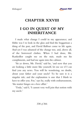 Kidnapped




             CHAPTER XXVIII

        I GO IN QUEST OF MY
            INHERITANCE
    I made what change I could in my appearance; and
blithe was I to look in the glass and find the beggarman a
thing of the past, and David Balfour come to life again.
And yet I was ashamed of the change too, and, above all,
of the borrowed clothes. When I had done, Mr.
Rankeillor caught me on the stair, made me his
compliments, and had me again into the cabinet.
    ‘Sit ye down, Mr. David,’ said he, ‘and now that you
are looking a little more like yourself, let me see if I can
find you any news. You will be wondering, no doubt,
about your father and your uncle? To be sure it is a
singular tale; and the explanation is one that I blush to
have to offer you. For,’ says he, really with embarrassment,
‘the matter hinges on a love affair.’
    ‘Truly,’ said I, ‘I cannot very well join that notion with
my uncle.’




                         338 of 366
 