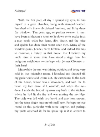 Kidnapped


    With the first peep of day I opened my eyes, to find
myself in a great chamber, hung with stamped leather,
furnished with fine embroidered furniture, and lit by three
fair windows. Ten years ago, or perhaps twenty, it must
have been as pleasant a room to lie down or to awake in as
a man could wish; but damp, dirt, disuse, and the mice
and spiders had done their worst since then. Many of the
window-panes, besides, were broken; and indeed this was
so common a feature in that house, that I believe my
uncle must at some time have stood a siege from his
indignant neighbours — perhaps with Jennet Clouston at
their head.
    Meanwhile the sun was shining outside; and being very
cold in that miserable room, I knocked and shouted till
my gaoler came and let me out. He carried me to the back
of the house, where was a draw-well, and told me to
‘wash my face there, if I wanted;’ and when that was
done, I made the best of my own way back to the kitchen,
where he had lit the fire and was making the porridge.
The table was laid with two bowls and two horn spoons,
but the same single measure of small beer. Perhaps my eye
rested on this particular with some surprise, and perhaps
my uncle observed it; for he spoke up as if in answer to



                        34 of 366
 