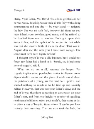 Kidnapped


Harry. Your father, Mr. David, was a kind gentleman; but
he was weak, dolefully weak; took all this folly with a long
countenance; and one day — by your leave! — resigned
the lady. She was no such fool, however; it’s from her you
must inherit your excellent good sense; and she refused to
be bandied from one to another. Both got upon their
knees to her; and the upshot of the matter for that while
was that she showed both of them the door. That was in
August; dear me! the same year I came from college. The
scene must have been highly farcical.’
   I thought myself it was a silly business, but I could not
forget my father had a hand in it. ‘Surely, sir, it had some
note of tragedy,’ said I.
   ‘Why, no, sir, not at all,’ returned the lawyer. ‘For
tragedy implies some ponderable matter in dispute, some
dignus vindice nodus; and this piece of work was all about
the petulance of a young ass that had been spoiled, and
wanted nothing so much as to be tied up and soundly
belted. However, that was not your father’s view; and the
end of it was, that from concession to concession on your
father’s part, and from one height to another of squalling,
sentimental selfishness upon your uncle’s, they came at last
to drive a sort of bargain, from whose ill results you have
recently been smarting. The one man took the lady, the


                        340 of 366
 