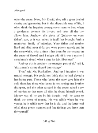 Kidnapped


other the estate. Now, Mr. David, they talk a great deal of
charity and generosity; but in this disputable state of life, I
often think the happiest consequences seem to flow when
a gentleman consults his lawyer, and takes all the law
allows him. Anyhow, this piece of Quixotry on your
father’s part, as it was unjust in itself, has brought forth a
monstrous family of injustices. Your father and mother
lived and died poor folk; you were poorly reared; and in
the meanwhile, what a time it has been for the tenants on
the estate of Shaws! And I might add (if it was a matter I
cared much about) what a time for Mr. Ebenezer!’
    ‘And yet that is certainly the strangest part of all,’ said I,
‘that a man’s nature should thus change.’
    ‘True,’ said Mr. Rankeillor. ‘And yet I imagine it was
natural enough. He could not think that he had played a
handsome part. Those who knew the story gave him the
cold shoulder; those who knew it not, seeing one brother
disappear, and the other succeed in the estate, raised a cry
of murder; so that upon all sides he found himself evited.
Money was all he got by his bargain; well, he came to
think the more of money. He was selfish when he was
young, he is selfish now that he is old; and the latter end
of all these pretty manners and fine feelings you have seen
for yourself.’


                           341 of 366
 