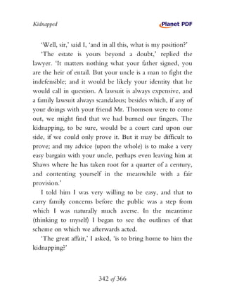 Kidnapped


    ‘Well, sir,’ said I, ‘and in all this, what is my position?’
    ‘The estate is yours beyond a doubt,’ replied the
lawyer. ‘It matters nothing what your father signed, you
are the heir of entail. But your uncle is a man to fight the
indefensible; and it would be likely your identity that he
would call in question. A lawsuit is always expensive, and
a family lawsuit always scandalous; besides which, if any of
your doings with your friend Mr. Thomson were to come
out, we might find that we had burned our fingers. The
kidnapping, to be sure, would be a court card upon our
side, if we could only prove it. But it may be difficult to
prove; and my advice (upon the whole) is to make a very
easy bargain with your uncle, perhaps even leaving him at
Shaws where he has taken root for a quarter of a century,
and contenting yourself in the meanwhile with a fair
provision.’
    I told him I was very willing to be easy, and that to
carry family concerns before the public was a step from
which I was naturally much averse. In the meantime
(thinking to myself) I began to see the outlines of that
scheme on which we afterwards acted.
    ‘The great affair,’ I asked, ‘is to bring home to him the
kidnapping?’



                          342 of 366
 