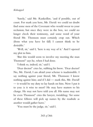 Kidnapped


    ‘Surely,’ said Mr. Rankeillor, ‘and if possible, out of
court. For mark you here, Mr. David: we could no doubt
find some men of the Covenant who would swear to your
reclusion; but once they were in the box, we could no
longer check their testimony, and some word of your
friend Mr. Thomson must certainly crop out. Which
(from what you have let fall) I cannot think to be
desirable.’
    ‘Well, sir,’ said I, ‘here is my way of it.’ And I opened
my plot to him.
    ‘But this would seem to involve my meeting the man
Thomson?’ says he, when I had done.
    ‘I think so, indeed, sir,’ said I.
    ‘Dear doctor!’ cries he, rubbing his brow. ‘Dear doctor!
No, Mr. David, I am afraid your scheme is inadmissible. I
say nothing against your friend, Mr. Thomson: I know
nothing against him; and if I did — mark this, Mr. David!
— it would be my duty to lay hands on him. Now I put it
to you: is it wise to meet? He may have matters to his
charge. He may not have told you all. His name may not
be even Thomson!’ cries the lawyer, twinkling; ‘for some
of these fellows will pick up names by the roadside as
another would gather haws.’
    ‘You must be the judge, sir,’ said I.


                         343 of 366
 